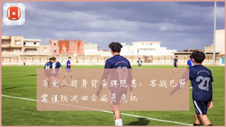 马竞八将身背黄牌隐患，客战巴萨需谨防次回合减员危机
